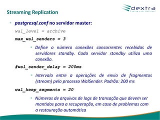 Streaming Replication
   postgresql.conf no servidor master:
   wal_level = archive
   max_wal_senders = 3
            Define o número conexões concorrentes recebidas de
            servidores standby. Cada servidor standby utiliza uma
            conexão.
   #wal_sender_delay = 200ms
            Intervalo entre a operações de envio de fragmentos
            (stream) pelo processo WalSender. Padrão: 200 ms
   wal_keep_segments = 20
            Números de arquivos de logs de transação que devem ser
            mantidos para a recuperação, em caso de problemas com
            a restauração automática
 