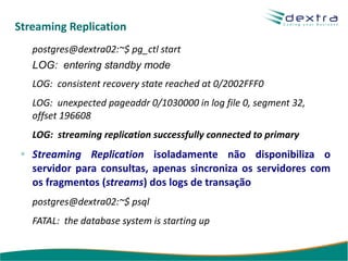 Streaming Replication
   postgres@dextra02:~$ pg_ctl start
   LOG: entering standby mode
   LOG: consistent recovery state reached at 0/2002FFF0
   LOG: unexpected pageaddr 0/1030000 in log file 0, segment 32,
   offset 196608
   LOG: streaming replication successfully connected to primary
   Streaming Replication isoladamente não disponibiliza o
   servidor para consultas, apenas sincroniza os servidores com
   os fragmentos (streams) dos logs de transação
   postgres@dextra02:~$ psql
   FATAL: the database system is starting up
 