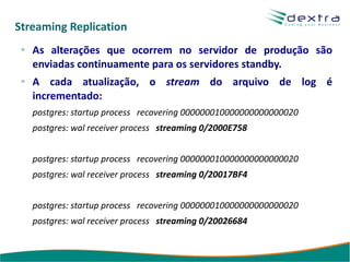 Streaming Replication
   As alterações que ocorrem no servidor de produção são
   enviadas continuamente para os servidores standby.
   A cada atualização, o stream do arquivo de log é
   incrementado:
   postgres: startup process recovering 000000010000000000000020
   postgres: wal receiver process streaming 0/2000E758


   postgres: startup process recovering 000000010000000000000020
   postgres: wal receiver process streaming 0/20017BF4


   postgres: startup process recovering 000000010000000000000020
   postgres: wal receiver process streaming 0/20026684
 