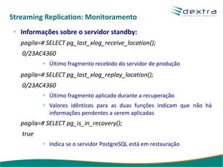 Streaming Replication: Monitoramento
   Informações sobre o servidor standby:
   pagila=# SELECT pg_last_xlog_receive_location();
   0/23AC4360
             Último fragmento recebido do servidor de produção
   pagila=# SELECT pg_last_xlog_replay_location();
   0/23AC4360
             Último fragmento aplicado durante a recuperação
             Valores idênticos para as duas funções indicam que não há
             informações pendentes a serem aplicadas
   pagila=# SELECT pg_is_in_recovery();
   true
             Indica se o servidor PostgreSQL está em restauração
 
