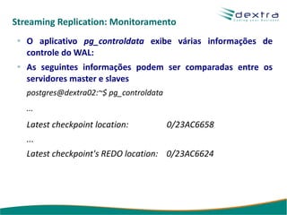 Streaming Replication: Monitoramento
   O aplicativo pg_controldata exibe várias informações de
   controle do WAL:
   As seguintes informações podem ser comparadas entre os
   servidores master e slaves
   postgres@dextra02:~$ pg_controldata
   ...
   Latest checkpoint location:           0/23AC6658
   ...
   Latest checkpoint's REDO location: 0/23AC6624
 