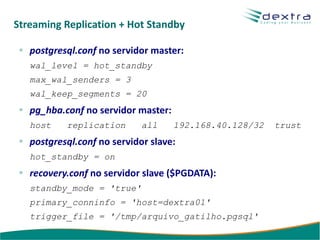 Streaming Replication + Hot Standby

   postgresql.conf no servidor master:
   wal_level = hot_standby
   max_wal_senders = 3
   wal_keep_segments = 20
   pg_hba.conf no servidor master:
   host    replication       all     192.168.40.128/32   trust
   postgresql.conf no servidor slave:
   hot_standby = on
   recovery.conf no servidor slave ($PGDATA):
   standby_mode = 'true'
   primary_conninfo = 'host=dextra01'
   trigger_file = '/tmp/arquivo_gatilho.pgsql'
 