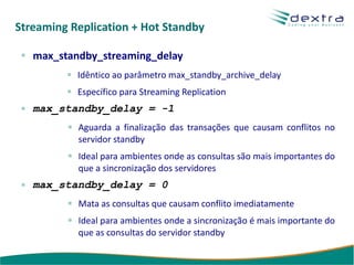 Streaming Replication + Hot Standby

   max_standby_streaming_delay
           Idêntico ao parâmetro max_standby_archive_delay
           Específico para Streaming Replication
   max_standby_delay = -1
           Aguarda a finalização das transações que causam conflitos no
           servidor standby
           Ideal para ambientes onde as consultas são mais importantes do
           que a sincronização dos servidores
   max_standby_delay = 0
           Mata as consultas que causam conflito imediatamente
           Ideal para ambientes onde a sincronização é mais importante do
           que as consultas do servidor standby
 