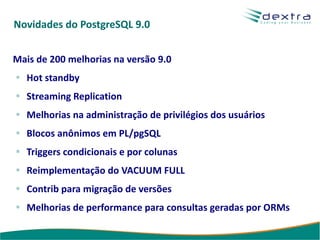 Novidades do PostgreSQL 9.0


Mais de 200 melhorias na versão 9.0
   Hot standby
   Streaming Replication
   Melhorias na administração de privilégios dos usuários
   Blocos anônimos em PL/pgSQL
   Triggers condicionais e por colunas
   Reimplementação do VACUUM FULL
   Contrib para migração de versões
   Melhorias de performance para consultas geradas por ORMs
 