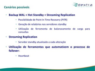 Cenários possíveis

   Backup WAL + Hot Standby + Streaming Replication
          Possibilidade de Point In Time Recovery (PITR)
          Geração de relatórios nos servidores standby
          Utilização de ferramenta de balanceamento de carga para
          consultas
   Streaming Replication
          Servidor standby atualizado a cada alteração
   Utilização de ferramentas que automatizem o processo de
   failover:
          Heartbeat
 