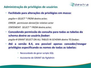 Administração de privilégios de usuários
   Facilidade para alterações de privilégios em massa:
   pagila=> SELECT * FROM dextra.actor;
   ERROR: permission denied for relation actor
   STATEMENT: SELECT * FROM dextra.actor;
   Concedendo permissão de consulta para todas as tabelas do
   schema dextra ao usuário foobar:
   pagila=# GRANT SELECT ON ALL TABLES IN SCHEMA dextra TO foobar;
   Até a versão 8.4, era possível apenas conceder/revogar
   privilégios especificando os nomes de todas as tabelas:
              Necessidade de gerar scripts SQL
              Assistente de GRANT do PgAdmin
 