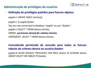 Administração de privilégios de usuários
   Definição de privilégios padrões para futuros objetos
   pagila=> CREATE TABLE clientes();
   pagila=> c pagila foobar
   You are now connected to database "pagila" as user "foobar".
   pagila=> SELECT * FROM dextra.clientes;
   ERROR: permission denied for relation clientes
   STATEMENT: SELECT * FROM dextra.clientes;


   Concedendo permissão de consulta para todas as futuras
   tabelas do schema dextra ao usuário foobar:
   pagila=# ALTER DEFAULT PRIVILEGES FOR ROLE dextra IN SCHEMA dextra
   GRANT SELECT ON TABLES TO foobar;
 