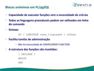 Blocos anônimos em PL/pgSQL

  Capacidade de executar funções sem a necessidade de criá-las
  Todas as linguagens procedurais podem ser utilizadas em linha
  de comando
  Sintaxe:
         DO [ LANGUAGE nome_linguagem ] código
  Facilita tarefas de administração
         Não há necessidade de CREATE/DROP FUNCTION
  A estrutura das funções são mantidas:
         [ DECLARE ]
         BEGIN
         END
 
