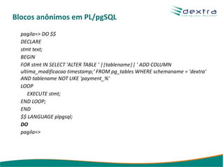 Blocos anônimos em PL/pgSQL
  pagila=> DO $$
  DECLARE
  stmt text;
  BEGIN
  FOR stmt IN SELECT 'ALTER TABLE ' ||tablename|| ' ADD COLUMN
  ultima_modificacao timestamp;' FROM pg_tables WHERE schemaname = 'dextra'
  AND tablename NOT LIKE 'payment_%'
  LOOP
     EXECUTE stmt;
  END LOOP;
  END
  $$ LANGUAGE plpgsql;
  DO
  pagila=>
 