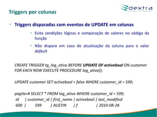 Triggers por colunas

  Triggers disparadas com eventos de UPDATE em colunas
            Evita condições lógicas e comparação de valores no código da
            função
            Não dispara em caso de atualização da coluna para o valor
            default


  CREATE TRIGGER tg_log_ativo BEFORE UPDATE OF activebool ON customer
  FOR EACH ROW EXECUTE PROCEDURE log_ativo();

  UPDATE customer SET activebool = false WHERE customer_id = 599;

  pagila=# SELECT * FROM log_ativo WHERE customer_id = 599;
  id | customer_id | first_name | activebool | last_modified
  600 |      599     | AUSTIN    |f          | 2010-08-28
 