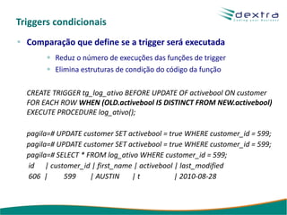 Triggers condicionais
  Comparação que define se a trigger será executada
          Reduz o número de execuções das funções de trigger
          Elimina estruturas de condição do código da função

  CREATE TRIGGER tg_log_ativo BEFORE UPDATE OF activebool ON customer
  FOR EACH ROW WHEN (OLD.activebool IS DISTINCT FROM NEW.activebool)
  EXECUTE PROCEDURE log_ativo();

  pagila=# UPDATE customer SET activebool = true WHERE customer_id = 599;
  pagila=# UPDATE customer SET activebool = true WHERE customer_id = 599;
  pagila=# SELECT * FROM log_ativo WHERE customer_id = 599;
  id | customer_id | first_name | activebool | last_modified
  606 |      599     | AUSTIN   |t            | 2010-08-28
 