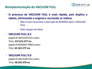Reimplementação do VACUUM FULL

  O processo de VACUUM FULL é mais rápido, pois duplica a
  tabela, eliminando a original e recriando os índices
            Não é mais necessária a execução do REINDEX após o VACUUM
            FULL
            Mais espaço em disco
  VACUUM FULL 8.4
  pagila=# VACUUM FULL actor;
  Time: 217 613.377 ms
  pagila=# REINDEX TABLE actor;
  Time: 81 567.277 ms

  VACUUM FULL 9.0
  pagila=# VACUUM FULL actor;
  Time: 98 295.479 ms
 