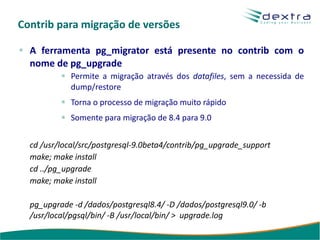 Contrib para migração de versões

  A ferramenta pg_migrator está presente no contrib com o
  nome de pg_upgrade
            Permite a migração através dos datafiles, sem a necessida de
            dump/restore
            Torna o processo de migração muito rápido
            Somente para migração de 8.4 para 9.0


  cd /usr/local/src/postgresql-9.0beta4/contrib/pg_upgrade_support
  make; make install
  cd ../pg_upgrade
  make; make install

  pg_upgrade -d /dados/postgresql8.4/ -D /dados/postgresql9.0/ -b
  /usr/local/pgsql/bin/ -B /usr/local/bin/ > upgrade.log
 