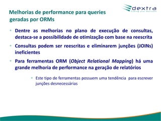 Melhorias de performance para queries
geradas por ORMs
  Dentre as melhorias no plano de execução de consultas,
  destaca-se a possibilidade de otimização com base na reescrita
  Consultas podem ser reescritas e eliminarem junções (JOINs)
  ineficientes
  Para ferramentas ORM (Object Relational Mapping) há uma
  grande melhoria de performance na geração de relatórios
           Este tipo de ferramentas possuem uma tendência para escrever
           junções desnecessárias
 