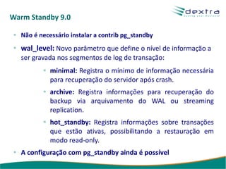Warm Standby 9.0

  Não é necessário instalar a contrib pg_standby
  wal_level: Novo parâmetro que define o nível de informação a
  ser gravada nos segmentos de log de transação:
            minimal: Registra o mínimo de informação necessária
            para recuperação do servidor após crash.
            archive: Registra informações para recuperação do
            backup via arquivamento do WAL ou streaming
            replication.
            hot_standby: Registra informações sobre transações
            que estão ativas, possibilitando a restauração em
            modo read-only.
  A configuração com pg_standby ainda é possível
 