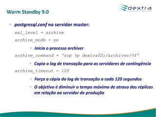 Warm Standby 9.0

  postgresql.conf no servidor master:
  wal_level = archive
  archive_mode = on
           Inicia o processo archiver
  archive_command = 'scp %p dextra02:/archives/%f'
           Copia o log de transação para os servidores de contingência
  archive_timeout = 120
           Força a cópia do log de transação a cada 120 segundos
           O objetivo é diminuir o tempo máximo de atraso das réplicas
           em relação ao servidor de produção
 