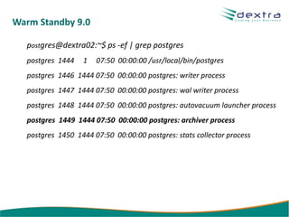 Warm Standby 9.0

  postgres@dextra02:~$ ps -ef | grep postgres
  postgres 1444   1   07:50 00:00:00 /usr/local/bin/postgres
  postgres 1446 1444 07:50 00:00:00 postgres: writer process
  postgres 1447 1444 07:50 00:00:00 postgres: wal writer process
  postgres 1448 1444 07:50 00:00:00 postgres: autovacuum launcher process
  postgres 1449 1444 07:50 00:00:00 postgres: archiver process
  postgres 1450 1444 07:50 00:00:00 postgres: stats collector process
 