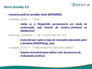 Warm Standby 9.0

  recovery.conf no servidor slave ($PGDATA):
  standby_mode = 'true'
           Indica se o PostgreSQL permanecerá em modo de
           restauração, seja através do restore_command ou
           WalReceiver
  restore_command = 'cp /archives/%f %p'
           Comando que copia os logs de transação arquivados para
           o diretório $PGDATA/pg_xlog
  trigger_file = '/tmp/arquivo_gatilho.pgsql'
           Arquivo necessário para indicar o fim do processo de
           restauração contínua
 
