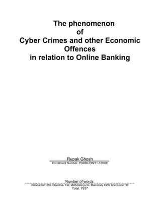 The phenomenon
of
Cyber Crimes and other Economic
Offences
in relation to Online Banking
Rupak Ghosh .
Enrollment Number: PGDBL/ON/11-12/008
Number of words .
Introduction: 285, Objective: 139, Methodology:64, Main body 7350, Conclusion: 99
Total: 7937
 