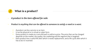 What is a product?
- A product is the item offered for sale.
- Product is anything that can be offered to someone to satisfy a need or a want.
◉ A product can be a service or an item.
◉ It can be physical or in virtual or cyber form.
◉ Every product is made at a cost and each is sold at a price. The price that can be charged
depends on the market, the quality, the marketing and the segment that is targeted.
◉ Each product has a useful life after which it needs replacement, and a life cycle after which it
has to be re-invented.
11
 