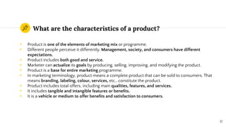 What are the characteristics of a product?
◉ Product is one of the elements of marketing mix or programme.
◉ Different people perceive it differently. Management, society, and consumers have different
expectations.
◉ Product includes both good and service.
◉ Marketer can actualize its goals by producing, selling, improving, and modifying the product.
◉ Product is a base for entire marketing programme.
◉ In marketing terminology, product means a complete product that can be sold to consumers. That
means branding, labeling, colour, services, etc., constitute the product.
◉ Product includes total offers, including main qualities, features, and services.
◉ It includes tangible and intangible features or beneﬁts.
◉ It is a vehicle or medium to offer beneﬁts and satisfaction to consumers.
12
 