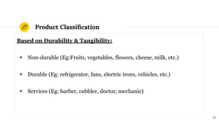 Product Classiﬁcation
Based on Durability & Tangibility:
◉ Non-durable (Eg:Fruits, vegetables, flowers, cheese, milk, etc.)
◉ Durable (Eg: refrigerator, fans, electric irons, vehicles, etc.)
◉ Services (Eg: barber, cobbler, doctor, mechanic)
13
 