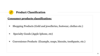 Product Classiﬁcation
Consumer products classification:
◉ Shopping Products (Gold and jewelleries, footwear, clothes etc.)
◉ Specialty Goods (Apple Iphone, etc)
◉ Convenience Products (Example, soaps, biscuits, toothpaste, etc.)
14
 
