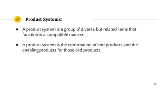 Product Systems:
24
● A product system is a group of diverse but related items that
function in a compatible manner.
● A product system is the combination of end products and the
enabling products for those end products.
 