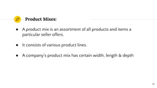 Product Mixes:
25
● A product mix is an assortment of all products and items a
particular seller offers.
● It consists of various product lines.
● A company’s product mix has certain width, length & depth
 