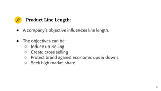Product Line Length:
27
● A company’s objective inﬂuences line length.
● The objectives can be:
○ Induce up-selling
○ Create cross selling
○ Protect brand against economic ups & downs
○ Seek high market share
 