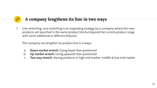 A company lengthens its line in two ways
28
1. Line stretching: Line stretching is an expanding strategy by a company where the new
products are launched in the same product line but beyond the current product range
with some additional or different features.
The company can lengthen its product line in 3 ways:
a. Down market stretch: Going lower than positioned
b. Up market stretch: Going upwards than positioned
c. Two way stretch: Having products in high end market, middle & low end market
 