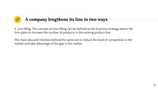A company lengthens its line in two ways
29
2. Line ﬁlling: The concept of Line Filling can be deﬁned as the business strategy where the
ﬁrm plans to increase the number of products in the existing product line.
The main idea and intention behind the same are to reduce the level of competition in the
market and take advantage of the gap in the market.
 