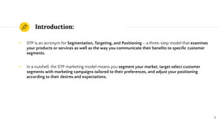 Introduction:
◉ STP is an acronym for Segmentation, Targeting, and Positioning – a three-step model that examines
your products or services as well as the way you communicate their beneﬁts to speciﬁc customer
segments.
◉ In a nutshell, the STP marketing model means you segment your market, target select customer
segments with marketing campaigns tailored to their preferences, and adjust your positioning
according to their desires and expectations.
3
 