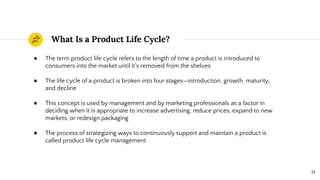 What Is a Product Life Cycle?
31
● The term product life cycle refers to the length of time a product is introduced to
consumers into the market until it's removed from the shelves
● The life cycle of a product is broken into four stages—introduction, growth, maturity,
and decline
● This concept is used by management and by marketing professionals as a factor in
deciding when it is appropriate to increase advertising, reduce prices, expand to new
markets, or redesign packaging
● The process of strategizing ways to continuously support and maintain a product is
called product life cycle management.
 