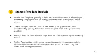 Stages of product life cycle
33
● Introduction: This phase generally includes a substantial investment in advertising and
a marketing campaign focused on making consumers aware of the product and its
beneﬁts
● Growth: If the product is successful, it then moves to the growth stage. This is
characterized by growing demand, an increase in production, and expansion in its
availability
● Maturity: This is the most proﬁtable stage, while the costs of producing and marketing
decline
● Decline: A product takes on increased competition as other companies emulate its
success—sometimes with enhancements or lower prices. The product may lose
market share and begin its decline
 