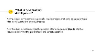 What is new product
development?
New product development is an eight-stage process that aims to transform an
idea into a workable, quality product.
New Product Development is the process of bringing a new idea to life that
focuses on solving the problems of the target audience.
36
 