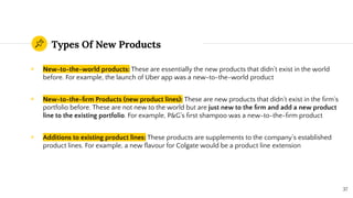 Types Of New Products
◉ New-to-the-world products: These are essentially the new products that didn’t exist in the world
before. For example, the launch of Uber app was a new-to-the-world product
◉ New-to-the-ﬁrm Products (new product lines): These are new products that didn’t exist in the ﬁrm’s
portfolio before. These are not new to the world but are just new to the ﬁrm and add a new product
line to the existing portfolio. For example, P&G’s ﬁrst shampoo was a new-to-the-ﬁrm product
◉ Additions to existing product lines: These products are supplements to the company’s established
product lines. For example, a new ﬂavour for Colgate would be a product line extension
37
 