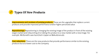 Types Of New Products
◉ Improvements and revisions of existing products: These are the upgrades that replace current
products and provide improved performance and/or higher perceived value
◉ Repositionings: Repositioning is changing the existing image of the product in front of the existing
target market (and relaunching it) or taking this product to a new market with a new image. For
example, McDonald’s was launched in Japan as Makudonarudo
◉ Cost reductions: These are the new products that provide performance similar to the existing
products but at a lower cost to the company
38
 