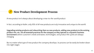 New Product Development Process
A new product isn’t always about developing a new-to-the-world product
In fact, according to Kotler, only 10% of all new products are truly innovative and unique to the world
Upgrading existing products and relaunching them as new products, adding new products to the existing
product mix, etc. are all essential practices for the company as they operate in a dynamic business
environment where customer’s needs and tastes, technologies, and product life cycles are always
changing
But no matter what type of new product the company develops, its process can be easily be broken down
into eight stages
41
 