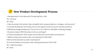 New Product Development Process
1. Idea generation: Is the idea worth Considering (Yes or No)
Yes- Continue
No- Drop
2. Idea screening: Is the product idea compatible with company objectives, strategies, and resources?
3. Concept development and testing: Can we ﬁnd a good concept consumers say they would try?
4. Marketing strategy development: Can we ﬁnd a cost-effective, affordable marketing strategy?
5. Business analysis: Will this product meet our proﬁt goal?
6. Product development: Have we got a technically and commercially sound product?
7. Market testing: Have product sales met expectations? YES Or NO
If NO send the idea back to product development.
8. Commercialization: Are product sales meeting expectations? YES or NO
Yes- make future plans
No- Drop
42
 
