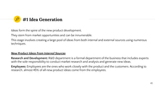 #1 Idea Generation
Ideas form the spine of the new product development.
They stem from market opportunities and can be innumerable.
This stage involves creating a large pool of ideas from both internal and external sources using numerous
techniques.
New Product Ideas From Internal Sources
Research and Development: R&D department is a formal department of the business that includes experts
with the sole responsibility to conduct market research and analysis and generate new ideas.
Employees: Employees are the ones who work closely with the product and the customers. According to
research, almost 45% of all new product ideas come from the employees.
45
 