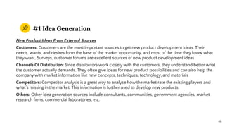#1 Idea Generation
New Product Ideas From External Sources
Customers: Customers are the most important sources to get new product development ideas. Their
needs, wants, and desires form the base of the market opportunity, and most of the time they know what
they want. Surveys, customer forums are excellent sources of new product development ideas
Channels Of Distribution: Since distributors work closely with the customers, they understand better what
the customer actually demands. They often give ideas for new product possibilities and can also help the
company with market information like new concepts, techniques, technology, and materials
Competitors: Competitor analysis is a great way to analyse how the market rate the existing players and
what’s missing in the market. This information is further used to develop new products
Others: Other idea generation sources include consultants, communities, government agencies, market
research ﬁrms, commercial laboratories, etc.
46
 