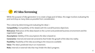 #2 Idea Screening
While the purpose of idea generation is to create a large pool of ideas, this stage involves evaluating the
pool and drop as many ideas as possible from consideration.
This is done by determining and evaluating the ideas’ –
Compatibility: Compatibility of the idea(s) with the overall business objectives.
Relevance: Relevance of the ideas based on the current and predicted business environment and the
organisation’s goals.
Assumptions: Validity of the assumptions the idea is based on.
Constraints: Internal and external constraints that hinder the growth of the idea into reality.
Feasibility: Feasibility of the idea according to the resources available.
Value: The idea’s predicted return on investment.
Risks: Internal or external risks that may hinder the idea’s progress.
47
 