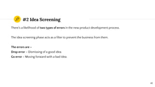 #2 Idea Screening
There’s a likelihood of two types of errors in the new product development process.
The idea screening phase acts as a ﬁlter to prevent the business from them.
The errors are –
Drop error – Dismissing of a good idea.
Go error – Moving forward with a bad idea.
48
 