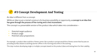 #3 Concept Development And Testing
An idea is different from a concept.
While an idea is just a mental construct of a business possibility or opportunity, a concept is an idea that
has gone through the process of ﬁne-tuning and is less inconsistent.
The concept is a presentable version of the product idea which takes into consideration –
◉ Potential target audience
◉ Product usage
◉ Potential value propositions
For example, a product idea could be a ﬁtness centre. But a product concept would be a ﬁtness centre that focuses on
providing Zumba classes to working women ofﬂine in the morning and online in the evening.
This step involves developing single or multiple concepts based on the product ideas and testing them for their viability.
49
 