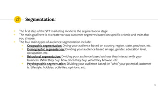 Segmentation:
◉ The ﬁrst step of the STP marketing model is the segmentation stage
◉ The main goal here is to create various customer segments based on speciﬁc criteria and traits that
you choose.
◉ The four main types of audience segmentation include:
◉ Geographic segmentation: Diving your audience based on country, region, state, province, etc.
◉ Demographic segmentation: Dividing your audience based on age, gender, education level,
occupation, etc.
◉ Behavioral segmentation: Dividing your audience based on how they interact with your
business: What they buy, how often they buy, what they browse, etc.
◉ Psychographic segmentation: Dividing your audience based on “who” your potential customer
is: Lifestyle, hobbies, activities, opinions, etc.
5
 