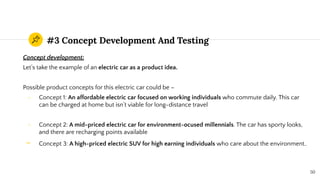 #3 Concept Development And Testing
Concept development:
Let’s take the example of an electric car as a product idea.
Possible product concepts for this electric car could be –
- Concept 1: An affordable electric car focused on working individuals who commute daily. This car
can be charged at home but isn’t viable for long-distance travel
- Concept 2: A mid-priced electric car for environment-ocused millennials. The car has sporty looks,
and there are recharging points available
- Concept 3: A high-priced electric SUV for high earning individuals who care about the environment..
50
 