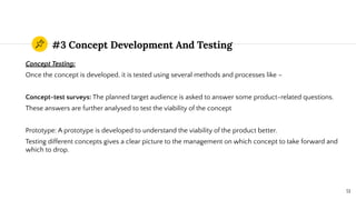 #3 Concept Development And Testing
Concept Testing:
Once the concept is developed, it is tested using several methods and processes like –
Concept-test surveys: The planned target audience is asked to answer some product-related questions.
These answers are further analysed to test the viability of the concept
Prototype: A prototype is developed to understand the viability of the product better.
Testing different concepts gives a clear picture to the management on which concept to take forward and
which to drop.
51
 