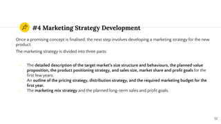 #4 Marketing Strategy Development
Once a promising concept is ﬁnalised, the next step involves developing a marketing strategy for the new
product.
The marketing strategy is divided into three parts:
- The detailed description of the target market’s size structure and behaviours, the planned value
proposition, the product positioning strategy, and sales size, market share and proﬁt goals for the
ﬁrst few years.
- An outline of the pricing strategy, distribution strategy, and the required marketing budget for the
ﬁrst year.
- The marketing mix strategy and the planned long-term sales and proﬁt goals.
52
 