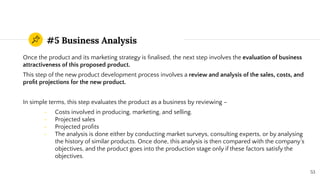#5 Business Analysis
Once the product and its marketing strategy is ﬁnalised, the next step involves the evaluation of business
attractiveness of this proposed product.
This step of the new product development process involves a review and analysis of the sales, costs, and
proﬁt projections for the new product.
In simple terms, this step evaluates the product as a business by reviewing –
- Costs involved in producing, marketing, and selling.
- Projected sales
- Projected proﬁts
- The analysis is done either by conducting market surveys, consulting experts, or by analysing
the history of similar products. Once done, this analysis is then compared with the company’s
objectives, and the product goes into the production stage only if these factors satisfy the
objectives.
53
 